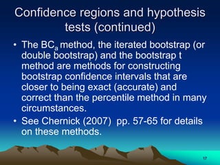 Confidence regions and hypothesis
tests (continued)
• The BCa method, the iterated bootstrap (or
double bootstrap) and the bootstrap t
method are methods for constructing
bootstrap confidence intervals that are
closer to being exact (accurate) and
correct than the percentile method in many
circumstances.
• See Chernick (2007) pp. 57-65 for details
on these methods.
17
 