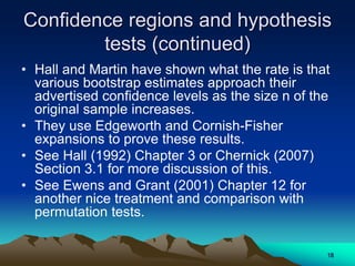 Confidence regions and hypothesis
tests (continued)
• Hall and Martin have shown what the rate is that
various bootstrap estimates approach their
advertised confidence levels as the size n of the
original sample increases.
• They use Edgeworth and Cornish-Fisher
expansions to prove these results.
• See Hall (1992) Chapter 3 or Chernick (2007)
Section 3.1 for more discussion of this.
• See Ewens and Grant (2001) Chapter 12 for
another nice treatment and comparison with
permutation tests.
18
 