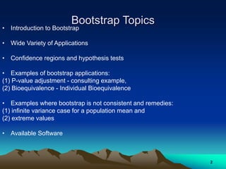 Bootstrap Topics
• Introduction to Bootstrap
• Wide Variety of Applications
• Confidence regions and hypothesis tests
• Examples of bootstrap applications:
(1) P-value adjustment - consulting example,
(2) Bioequivalence - Individual Bioequivalence
• Examples where bootstrap is not consistent and remedies:
(1) infinite variance case for a population mean and
(2) extreme values
• Available Software
2
 