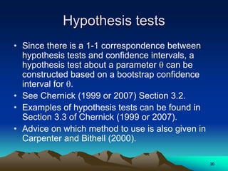 Hypothesis tests
• Since there is a 1-1 correspondence between
hypothesis tests and confidence intervals, a
hypothesis test about a parameter  can be
constructed based on a bootstrap confidence
interval for .
• See Chernick (1999 or 2007) Section 3.2.
• Examples of hypothesis tests can be found in
Section 3.3 of Chernick (1999 or 2007).
• Advice on which method to use is also given in
Carpenter and Bithell (2000).
20
 