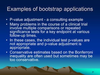 Examples of bootstrap applications
• P-value adjustment - a consulting example
• Many problems in the course of a clinical trial
involve multiple comparisons or repeated
significance tests for a key endpoint at various
follow-up times.
• In these cases, the individual test p-values are
not appropriate and p-value adjustment is
appropriate.
• Conservative estimates based on the Bonferroni
inequality are often used but sometimes may be
too conservative.
21
 