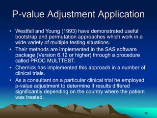 P-value Adjustment Application
• Westfall and Young (1993) have demonstrated useful
bootstrap and permutation approaches which work in a
wide variety of multiple testing situations.
• Their methods are implemented in the SAS software
package (Version 6.12 or higher) through a procedure
called PROC MULTTEST.
• Chernick has implemented this approach in a number of
clinical trials.
• As a consultant on a particular clinical trial he employed
p-value adjustment to determine if results differed
significantly depending on the country where the patient
was treated.
22
 