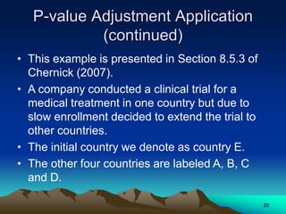 P-value Adjustment Application
(continued)
• This example is presented in Section 8.5.3 of
Chernick (2007).
• A company conducted a clinical trial for a
medical treatment in one country but due to
slow enrollment decided to extend the trial to
other countries.
• The initial country we denote as country E.
• The other four countries are labeled A, B, C
and D.
23
 
