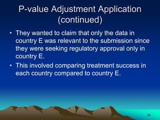 P-value Adjustment Application
(continued)
• They wanted to claim that only the data in
country E was relevant to the submission since
they were seeking regulatory approval only in
country E.
• This involved comparing treatment success in
each country compared to country E.
25
 