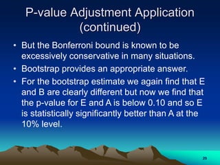 P-value Adjustment Application
(continued)
• But the Bonferroni bound is known to be
excessively conservative in many situations.
• Bootstrap provides an appropriate answer.
• For the bootstrap estimate we again find that E
and B are clearly different but now we find that
the p-value for E and A is below 0.10 and so E
is statistically significantly better than A at the
10% level.
29
 