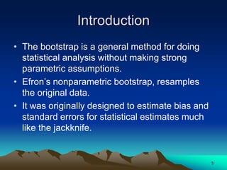 Introduction
• The bootstrap is a general method for doing
statistical analysis without making strong
parametric assumptions.
• Efron’s nonparametric bootstrap, resamples
the original data.
• It was originally designed to estimate bias and
standard errors for statistical estimates much
like the jackknife.
3
 