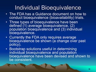 Individual Bioequivalence
• The FDA has a Guidance document on how to
conduct bioequivalence (bioavailability) trials.
• Three types of bioequivalence have been
defined (1) average bioequivalence, (2)
population bioequivalence and (3) individual
bioequivalence.
• Currently the FDA only requires average
bioequivalence be shown (a change over past
policy).
• Bootstrap solutions useful in determining
individual bioequivalence and population
bioequivalence have been devised and shown to
be consistent.
30
 