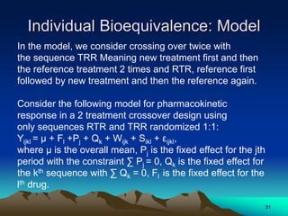 Individual Bioequivalence: Model
In the model, we consider crossing over twice with
the sequence TRR Meaning new treatment first and then
the reference treatment 2 times and RTR, reference first
followed by new treatment and then the reference again.
Consider the following model for pharmacokinetic
response in a 2 treatment crossover design using
only sequences RTR and TRR randomized 1:1:
Yijkl = μ + Fl +Pj + Qk + Wijk + Sikl + εijkl,
where μ is the overall mean, Pj is the fixed effect for the jth
period with the constraint ∑ Pj = 0, Qk is the fixed effect for
the kth sequence with ∑ Qk = 0, Fl is the fixed effect for the
lth drug.
31
 