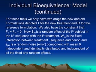 Individual Bioequivalence: Model
(continued)
For these trials we only have two drugs the new and old
Formulations denoted T for the new treatment and R for the
reference formulation. We also have the constraint that
FT + FR = 0. Now Sikl is a random effect of the ith subject in
the kth sequence with the lth treatment, Wijk is the fixed
interaction between treatment , sequence and period and
εijkl is a random noise (error) component with mean 0
independent and identically distributed and independent of
all the fixed and random effects.
32
 