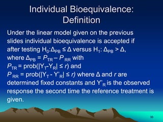 Individual Bioequivalence:
Definition
Under the linear model given on the previous
slides individual bioequivalence is accepted if
after testing H0:ΔPB ≤ Δ versus H1: ΔPB > Δ,
where ΔPB = PTR – P RR with
PTR = prob(|YT-YR| ≤ r) and
P RR = prob(|YT - Y’R| ≤ r) where Δ and r are
determined fixed constants and Y’R is the observed
response the second time the reference treatment is
given.
33
 