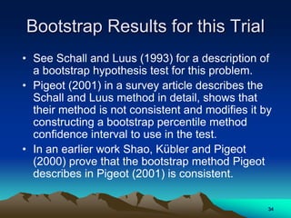 Bootstrap Results for this Trial
• See Schall and Luus (1993) for a description of
a bootstrap hypothesis test for this problem.
• Pigeot (2001) in a survey article describes the
Schall and Luus method in detail, shows that
their method is not consistent and modifies it by
constructing a bootstrap percentile method
confidence interval to use in the test.
• In an earlier work Shao, Kübler and Pigeot
(2000) prove that the bootstrap method Pigeot
describes in Pigeot (2001) is consistent.
34
 