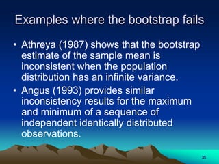 Examples where the bootstrap fails
• Athreya (1987) shows that the bootstrap
estimate of the sample mean is
inconsistent when the population
distribution has an infinite variance.
• Angus (1993) provides similar
inconsistency results for the maximum
and minimum of a sequence of
independent identically distributed
observations.
35
 