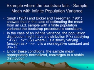 Example where the bootstrap fails - Sample
Mean with Infinite Population Variance
• Singh (1981) and Bickel and Freedman (1981)
showed that in the case of estimating the mean
from an i.i.d. sample with a finite population
variance the bootstrap procedure is consistent.
• In the case of an infinite variance, the population
distribution might have a distribution F(x) satisfying
1-F(x) ~ cx- L(x) where L is a slowly varying
function as x , c is a nonnegative constant and
0<2.
• Under these conditions, the sample mean
appropriately normalized, converges to a stable
distribution.
37
 