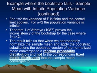 Example where the bootstrap fails - Sample
Mean with Infinite Population Variance
(continued)
• For =2 the variance of F is finite and the central
limit applies. For <2 the population variance is
infinite.
• Theorem 1 of Athreya (1987) proves the
inconsistency of the bootstrap for the case where
1<<2.
• The result tells us that when we appropriately
normalize the sample mean and apply the bootstrap
substitutions the bootstrap version of the normalized
mean converges to a random probability
distribution and not to the corresponding fixed
stable distribution that the sample mean
converges to.
38
 