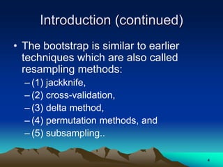 Introduction (continued)
• The bootstrap is similar to earlier
techniques which are also called
resampling methods:
– (1) jackknife,
– (2) cross-validation,
– (3) delta method,
– (4) permutation methods, and
– (5) subsampling..
4
 