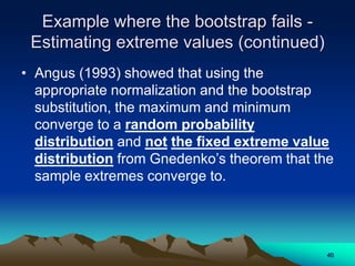 Example where the bootstrap fails -
Estimating extreme values (continued)
• Angus (1993) showed that using the
appropriate normalization and the bootstrap
substitution, the maximum and minimum
converge to a random probability
distribution and not the fixed extreme value
distribution from Gnedenko’s theorem that the
sample extremes converge to.
40
 