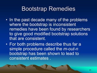 Bootstrap Remedies
• In the past decade many of the problems
where the bootstrap is inconsistent
remedies have been found by researchers
to give good modified bootstrap solutions
that are consistent.
• For both problems describe thus far a
simple procedure called the m-out-n
bootstrap has been shown to lead to
consistent estimates .
41
 