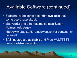 Available Software (continued)
• Stata has a bootstrap algorithm available that
some users rave about.
• Mathworks and other examples (see Susan
Holmes web page):
http:/www-stat.stanford.edu/~susan) or contact her
by email
• SAS macros are available and Proc MULTTEST
does bootstrap sampling.
44
 