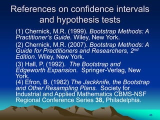 References on confidence intervals
and hypothesis tests
(1) Chernick, M.R. (1999). Bootstrap Methods: A
Practitioner’s Guide. Wiley, New York.
(2) Chernick, M.R. (2007). Bootstrap Methods: A
Guide for Practitioners and Researchers, 2nd
Edition. Wiley, New York.
(3) Hall, P. (1992). The Bootstrap and
Edgeworth Expansion. Springer-Verlag, New
York.
(4) Efron, B. (1982) The Jackknife, the Bootstrap
and Other Resampling Plans. Society for
Industrial and Applied Mathematics CBMS-NSF
Regional Conference Series 38, Philadelphia.
45
 