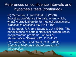 (5) Carpenter, J. and Bithell, J. (2000).
Bootstrap confidence intervals: when, which,
what? A practical guide for medical statisticians.
Statistics in Medicine 19, 1141-1164.
(6) Bahadur, R.R. and Savage, L.J. (1956). The
nonexistence of certain statistical procedures in
nonparametric problems. Annals of
Mathematical Statistics 27, 1115-1122.
(7) Ewens, W.J. and Grant, G.R. (2001).
Statistical Methods in Bioinformatics An
Introduction.
References on confidence intervals and
hypothesis tests (continued)
46
 