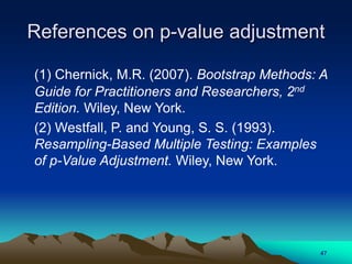 References on p-value adjustment
(1) Chernick, M.R. (2007). Bootstrap Methods: A
Guide for Practitioners and Researchers, 2nd
Edition. Wiley, New York.
(2) Westfall, P. and Young, S. S. (1993).
Resampling-Based Multiple Testing: Examples
of p-Value Adjustment. Wiley, New York.
47
 