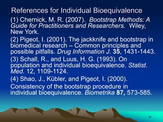 References for Individual Bioequivalence
(1) Chernick, M. R. (2007). Bootstrap Methods: A
Guide for Practitioners and Researchers. Wiley,
New York.
(2) Pigeot, I. (2001). The jackknife and bootstrap in
biomedical research – Common principles and
possible pitfalls. Drug Information J. 35, 1431-1443.
(3) Schall, R., and Luus, H. G. (1993). On
population and individual bioequivalence. Statist.
Med. 12, 1109-1124.
(4) Shao, J., Kübler, and Pigeot, I. (2000).
Consistency of the bootstrap procedure in
individual bioequivalence. Biometrika 87, 573-585.
48
 