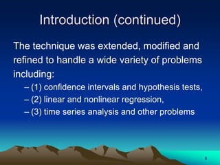 Introduction (continued)
The technique was extended, modified and
refined to handle a wide variety of problems
including:
– (1) confidence intervals and hypothesis tests,
– (2) linear and nonlinear regression,
– (3) time series analysis and other problems
5
 
