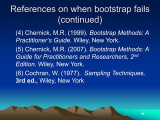 References on when bootstrap fails
(continued)
(4) Chernick, M.R. (1999). Bootstrap Methods: A
Practitioner’s Guide. Wiley, New York.
(5) Chernick, M.R. (2007). Bootstrap Methods: A
Guide for Practitioners and Researchers, 2nd
Edition. Wiley, New York.
(6) Cochran, W. (1977). Sampling Techniques.
3rd ed., Wiley, New York
50
 