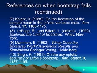References on when bootstrap fails
(continued)
(7) Knight, K. (1989). On the bootstrap of the
sample mean in the infinite variance case. Ann.
Statist. 17, 1168-1175.
(8) LePage, R., and Billard, L. (editors). (1992).
Exploring the Limit of Bootstrap. Wiley, New
York.
(9) Mammen, E. (1992). When Does the
Bootstrap Work? Asymptotic Results and
Simulations Springer-Verlag, Heidelberg.
(10) Singh, K. (1981). On the asymptotic
accuracy of Efron’s bootstrap. Ann. Statist. 9,
1187-1195.
51
 