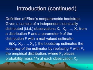 Introduction (continued)
Definition of Efron’s nonparametric bootstrap.
Given a sample of n independent identically
distributed (i.i.d.) observations X1, X2, …, Xn from
a distribution F and a parameter  of the
distribution F with a real valued estimator
(X1, X2, …, Xn ), the bootstrap estimates the
accuracy of the estimator by replacing F with Fn,
the empirical distribution, where Fn places
probability mass 1/n at each observation Xi.
6
 
