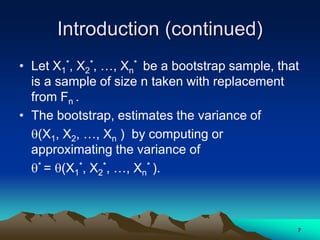 Introduction (continued)
• Let X1
*, X2
*, …, Xn
* be a bootstrap sample, that
is a sample of size n taken with replacement
from Fn .
• The bootstrap, estimates the variance of
(X1, X2, …, Xn ) by computing or
approximating the variance of
* = (X1
*, X2
*, …, Xn
* ).
7
 