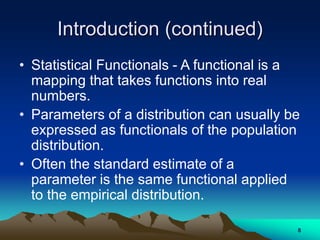 Introduction (continued)
• Statistical Functionals - A functional is a
mapping that takes functions into real
numbers.
• Parameters of a distribution can usually be
expressed as functionals of the population
distribution.
• Often the standard estimate of a
parameter is the same functional applied
to the empirical distribution.
8
 