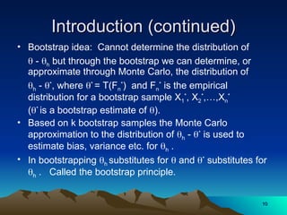 Introduction (continued)
Introduction (continued)
• Bootstrap idea: Cannot determine the distribution of
 - h but through the bootstrap we can determine, or
approximate through Monte Carlo, the distribution of
h - *
, where *
= T(Fn
*
) and Fn
*
is the empirical
distribution for a bootstrap sample X1
*
, X2
*
,…,Xn
*
(*
is a bootstrap estimate of ).
• Based on k bootstrap samples the Monte Carlo
approximation to the distribution of h - *
is used to
estimate bias, variance etc. for h .
• In bootstrapping h substitutes for  and *
substitutes for
h . Called the bootstrap principle.
10
10
 