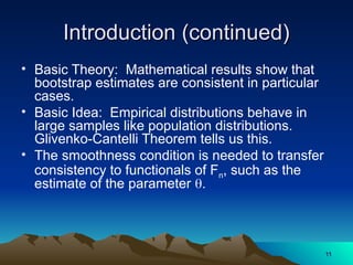 Introduction (continued)
Introduction (continued)
• Basic Theory: Mathematical results show that
bootstrap estimates are consistent in particular
cases.
• Basic Idea: Empirical distributions behave in
large samples like population distributions.
Glivenko-Cantelli Theorem tells us this.
• The smoothness condition is needed to transfer
consistency to functionals of Fn, such as the
estimate of the parameter .
11
11
 