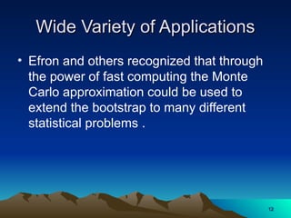 Wide Variety of Applications
Wide Variety of Applications
• Efron and others recognized that through
the power of fast computing the Monte
Carlo approximation could be used to
extend the bootstrap to many different
statistical problems .
12
12
 
