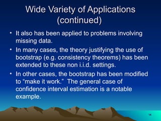 Wide Variety of Applications
Wide Variety of Applications
(continued)
(continued)
• It also has been applied to problems involving
missing data.
• In many cases, the theory justifying the use of
bootstrap (e.g. consistency theorems) has been
extended to these non i.i.d. settings.
• In other cases, the bootstrap has been modified
to “make it work.” The general case of
confidence interval estimation is a notable
example.
14
14
 
