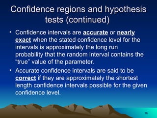 Confidence regions and hypothesis
Confidence regions and hypothesis
tests (continued)
tests (continued)
• Confidence intervals are accurate or nearly
exact when the stated confidence level for the
intervals is approximately the long run
probability that the random interval contains the
“true” value of the parameter.
• Accurate confidence intervals are said to be
correct if they are approximately the shortest
length confidence intervals possible for the given
confidence level.
16
16
 