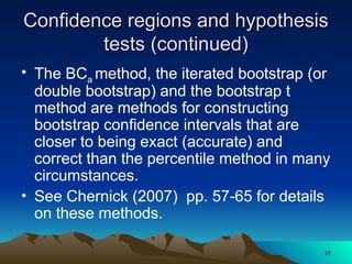 Confidence regions and hypothesis
Confidence regions and hypothesis
tests (continued)
tests (continued)
• The BCa method, the iterated bootstrap (or
double bootstrap) and the bootstrap t
method are methods for constructing
bootstrap confidence intervals that are
closer to being exact (accurate) and
correct than the percentile method in many
circumstances.
• See Chernick (2007) pp. 57-65 for details
on these methods.
17
17
 