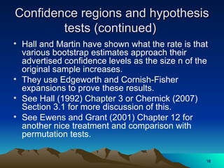 Confidence regions and hypothesis
Confidence regions and hypothesis
tests (continued)
tests (continued)
• Hall and Martin have shown what the rate is that
various bootstrap estimates approach their
advertised confidence levels as the size n of the
original sample increases.
• They use Edgeworth and Cornish-Fisher
expansions to prove these results.
• See Hall (1992) Chapter 3 or Chernick (2007)
Section 3.1 for more discussion of this.
• See Ewens and Grant (2001) Chapter 12 for
another nice treatment and comparison with
permutation tests.
18
18
 