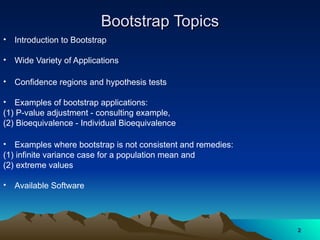 Bootstrap Topics
Bootstrap Topics
• Introduction to Bootstrap
• Wide Variety of Applications
• Confidence regions and hypothesis tests
• Examples of bootstrap applications:
(1) P-value adjustment - consulting example,
(2) Bioequivalence - Individual Bioequivalence
• Examples where bootstrap is not consistent and remedies:
(1) infinite variance case for a population mean and
(2) extreme values
• Available Software
2
2
 