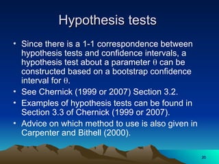 Hypothesis tests
Hypothesis tests
• Since there is a 1-1 correspondence between
hypothesis tests and confidence intervals, a
hypothesis test about a parameter  can be
constructed based on a bootstrap confidence
interval for .
• See Chernick (1999 or 2007) Section 3.2.
• Examples of hypothesis tests can be found in
Section 3.3 of Chernick (1999 or 2007).
• Advice on which method to use is also given in
Carpenter and Bithell (2000).
20
20
 