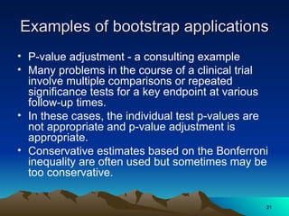 Examples of bootstrap applications
Examples of bootstrap applications
• P-value adjustment - a consulting example
• Many problems in the course of a clinical trial
involve multiple comparisons or repeated
significance tests for a key endpoint at various
follow-up times.
• In these cases, the individual test p-values are
not appropriate and p-value adjustment is
appropriate.
• Conservative estimates based on the Bonferroni
inequality are often used but sometimes may be
too conservative.
21
21
 