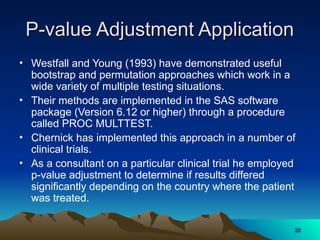 P-value Adjustment Application
P-value Adjustment Application
• Westfall and Young (1993) have demonstrated useful
bootstrap and permutation approaches which work in a
wide variety of multiple testing situations.
• Their methods are implemented in the SAS software
package (Version 6.12 or higher) through a procedure
called PROC MULTTEST.
• Chernick has implemented this approach in a number of
clinical trials.
• As a consultant on a particular clinical trial he employed
p-value adjustment to determine if results differed
significantly depending on the country where the patient
was treated.
22
22
 