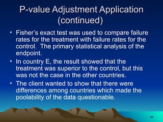 P-value Adjustment Application
P-value Adjustment Application
(continued)
(continued)
• Fisher’s exact test was used to compare failure
rates for the treatment with failure rates for the
control. The primary statistical analysis of the
endpoint.
• In country E, the result showed that the
treatment was superior to the control, but this
was not the case in the other countries.
• The client wanted to show that there were
differences among countries which made the
poolability of the data questionable.
24
24
 