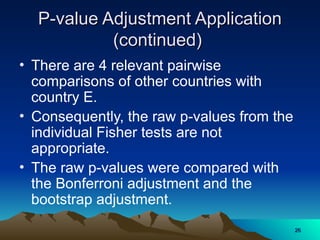 P-value Adjustment Application
P-value Adjustment Application
(continued)
(continued)
• There are 4 relevant pairwise
comparisons of other countries with
country E.
• Consequently, the raw p-values from the
individual Fisher tests are not
appropriate.
• The raw p-values were compared with
the Bonferroni adjustment and the
bootstrap adjustment.
26
26
 