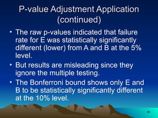 P-value Adjustment Application
P-value Adjustment Application
(continued)
(continued)
• The raw p-values indicated that failure
rate for E was statistically significantly
different (lower) from A and B at the 5%
level.
• But results are misleading since they
ignore the multiple testing.
• The Bonferroni bound shows only E and
B to be statistically significantly different
at the 10% level.
28
28
 