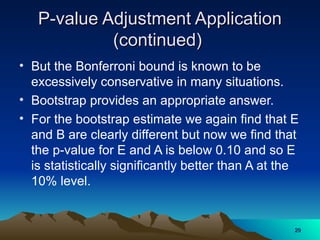P-value Adjustment Application
P-value Adjustment Application
(continued)
(continued)
• But the Bonferroni bound is known to be
excessively conservative in many situations.
• Bootstrap provides an appropriate answer.
• For the bootstrap estimate we again find that E
and B are clearly different but now we find that
the p-value for E and A is below 0.10 and so E
is statistically significantly better than A at the
10% level.
29
29
 