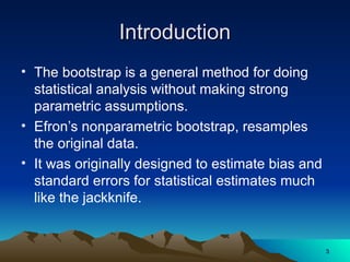 Introduction
Introduction
• The bootstrap is a general method for doing
statistical analysis without making strong
parametric assumptions.
• Efron’s nonparametric bootstrap, resamples
the original data.
• It was originally designed to estimate bias and
standard errors for statistical estimates much
like the jackknife.
3
3
 