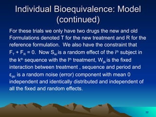 Individual Bioequivalence: Model
Individual Bioequivalence: Model
(continued)
(continued)
For these trials we only have two drugs the new and old
Formulations denoted T for the new treatment and R for the
reference formulation. We also have the constraint that
FT + FR = 0. Now Sikl is a random effect of the ith
subject in
the kth
sequence with the lth
treatment, Wijk is the fixed
interaction between treatment , sequence and period and
εijkl is a random noise (error) component with mean 0
independent and identically distributed and independent of
all the fixed and random effects.
32
 