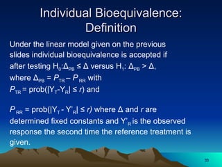Individual Bioequivalence:
Individual Bioequivalence:
Definition
Definition
Under the linear model given on the previous
slides individual bioequivalence is accepted if
after testing H0:ΔPB ≤ Δ versus H1: ΔPB > Δ,
where ΔPB = PTR – P RR with
PTR = prob(|YT-YR| ≤ r) and
P RR = prob(|YT - Y’R| ≤ r) where Δ and r are
determined fixed constants and Y’R is the observed
response the second time the reference treatment is
given.
33
33
 